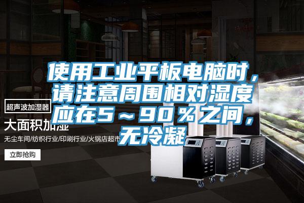 使用工業(yè)平板電腦時(shí)，請(qǐng)注意周?chē)鄬?duì)濕度應(yīng)在5～90％之間，無(wú)冷凝