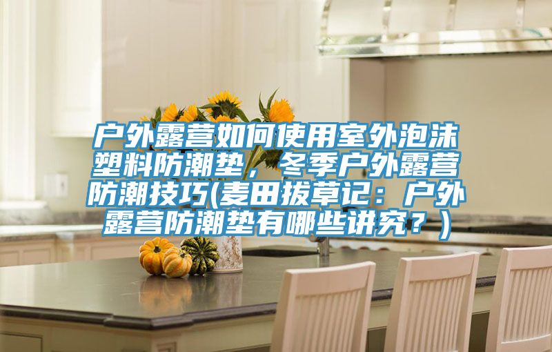戶外露營如何使用室外泡沫塑料防潮墊，冬季戶外露營防潮技巧(麥田拔草記：戶外露營防潮墊有哪些講究？)