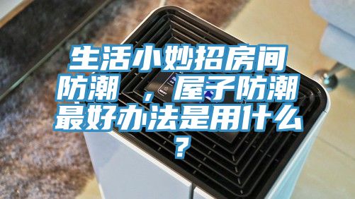 生活小妙招房間防潮 ，屋子防潮最好辦法是用什么？