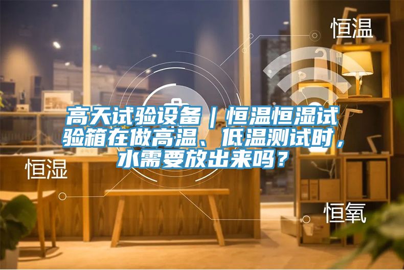 高天試驗(yàn)設(shè)備｜恒溫恒濕試驗(yàn)箱在做高溫、低溫測(cè)試時(shí)，水需要放出來(lái)嗎？